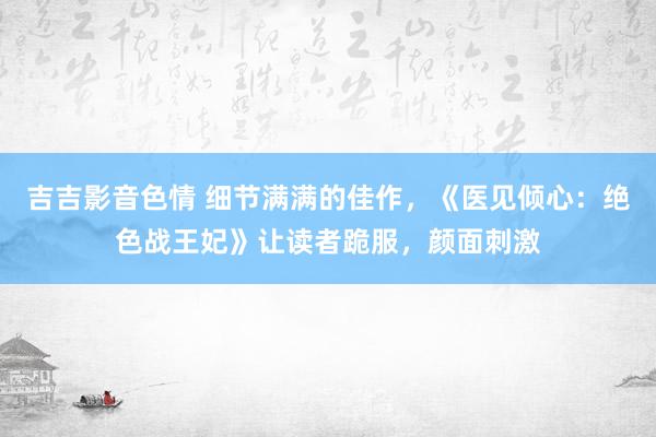 吉吉影音色情 细节满满的佳作，《医见倾心：绝色战王妃》让读者跪服，颜面刺激