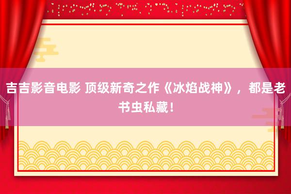吉吉影音电影 顶级新奇之作《冰焰战神》，都是老书虫私藏！