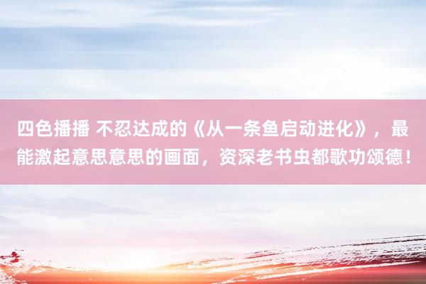 四色播播 不忍达成的《从一条鱼启动进化》，最能激起意思意思的画面，资深老书虫都歌功颂德！