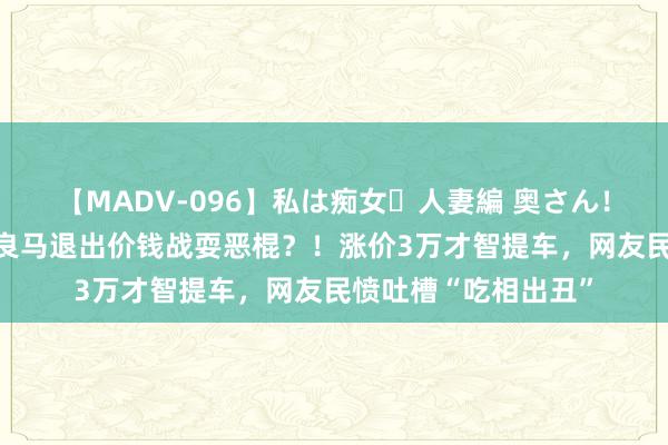 【MADV-096】私は痴女・人妻編 奥さん！その目つき激ヤバ 良马退出价钱战耍恶棍？！涨价3万才智提车，网友民愤吐槽“吃相出丑”