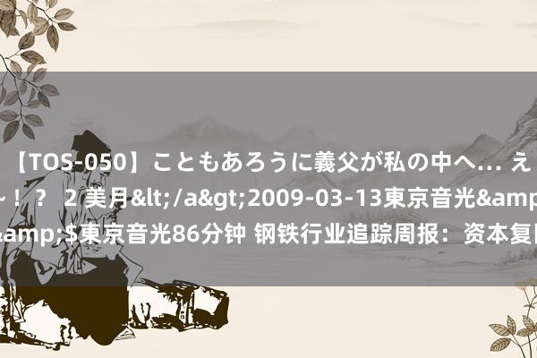 【TOS-050】こともあろうに義父が私の中へ… え~中出しなのぉ~!? 2 美月</a>2009-03-13東京音光&$東京音光86分钟 钢铁行业追踪周报:资本复旧较弱,钢价有所下行