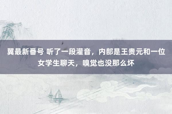 翼最新番号 听了一段灌音，内部是王贵元和一位女学生聊天，嗅觉也没那么坏