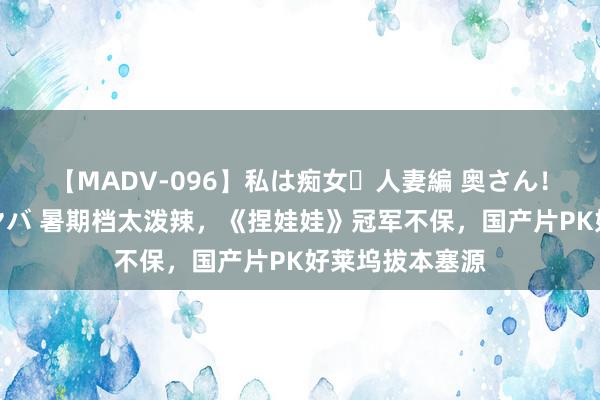 【MADV-096】私は痴女・人妻編 奥さん！その目つき激ヤバ 暑期档太泼辣，《捏娃娃》冠军不保，国产片PK好莱坞拔本塞源