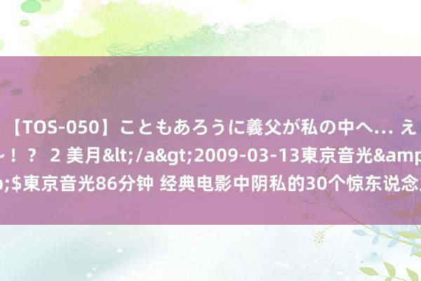 【TOS-050】こともあろうに義父が私の中へ… え～中出しなのぉ～！？ 2 美月</a>2009-03-13東京音光&$東京音光86分钟 经典电影中阴私的30个惊东说念主细节，让我看到了差距…