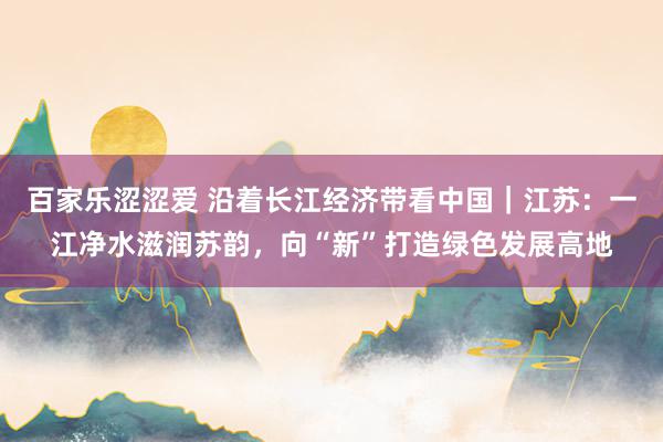 百家乐涩涩爱 沿着长江经济带看中国｜江苏：一江净水滋润苏韵，向“新”打造绿色发展高地