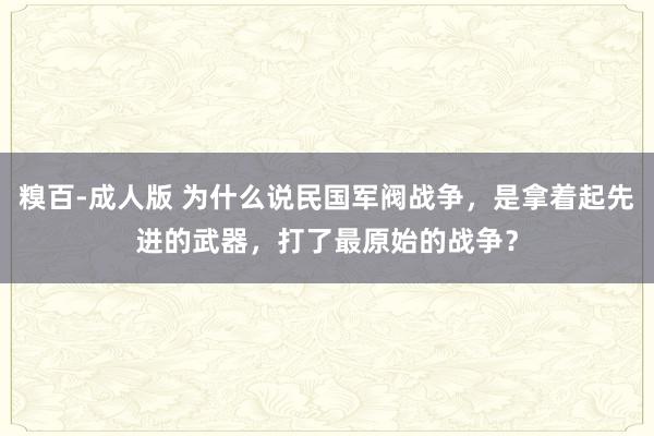 糗百-成人版 为什么说民国军阀战争，是拿着起先进的武器，打了最原始的战争？