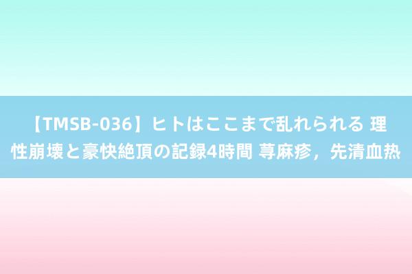 【TMSB-036】ヒトはここまで乱れられる 理性崩壊と豪快絶頂の記録4時間 荨麻疹,先清血热