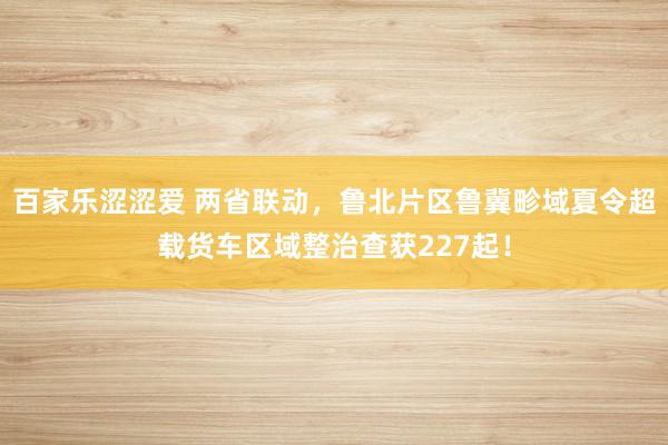 百家乐涩涩爱 两省联动，鲁北片区鲁冀畛域夏令超载货车区域整治查获227起！