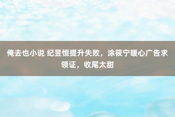 俺去也小说 纪昱恒提升失败，涂筱宁暖心广告求领证，收尾太甜