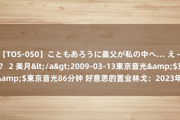 【TOS-050】こともあろうに義父が私の中へ… え～中出しなのぉ～！？ 2 美月</a>2009-03-13東京音光&$東京音光86分钟 好意思的置业林戈：2023年一共派息90亿港元