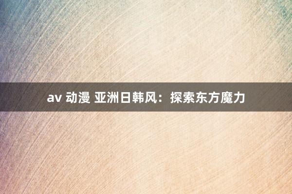av 动漫 亚洲日韩风：探索东方魔力