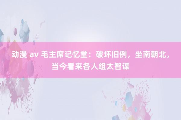 动漫 av 毛主席记忆堂：破坏旧例，坐南朝北，当今看来各人组太智谋