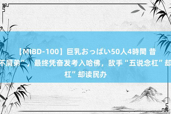 【MIBD-100】巨乳おっぱい50人4時間 昔日的“不屑弟”，最终凭奋发考入哈佛，敌手“五说念杠”却读民办