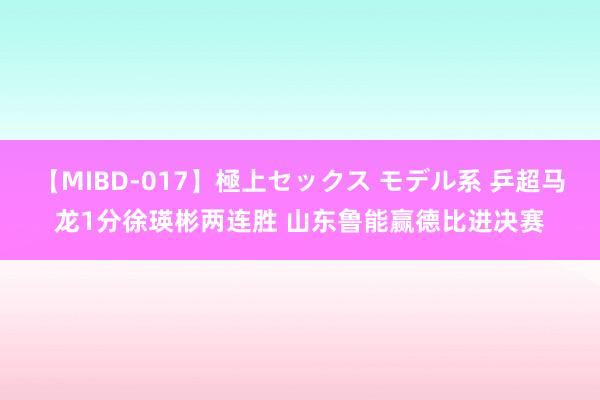 【MIBD-017】極上セックス モデル系 乒超马龙1分徐瑛彬两连胜 山东鲁能赢德比进决赛