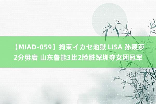 【MIAD-059】拘束イカセ地獄 LISA 孙颖莎2分毋庸 山东鲁能3比2险胜深圳夺女团冠军