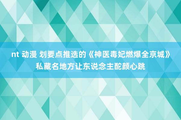 nt 动漫 划要点推选的《神医毒妃燃爆全京城》私藏名地方让东说念主酡颜心跳