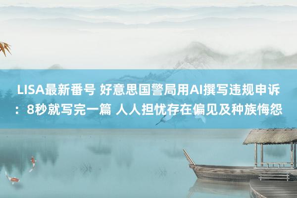 LISA最新番号 好意思国警局用AI撰写违规申诉：8秒就写完一篇 人人担忧存在偏见及种族悔怨