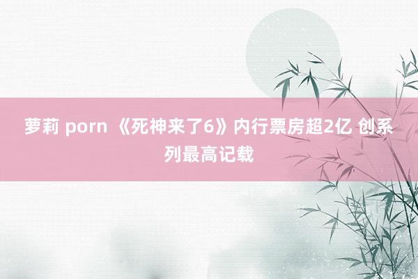 萝莉 porn 《死神来了6》内行票房超2亿 创系列最高记载