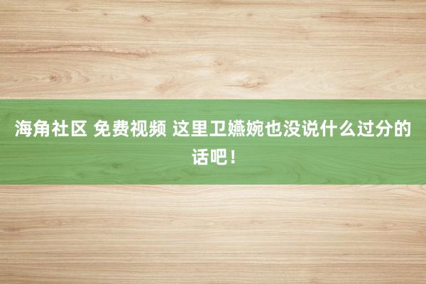海角社区 免费视频 这里卫嬿婉也没说什么过分的话吧！