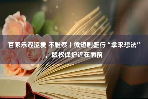百家乐涩涩爱 不雅察丨微短剧盛行“拿来想法”，版权保护近在面前
