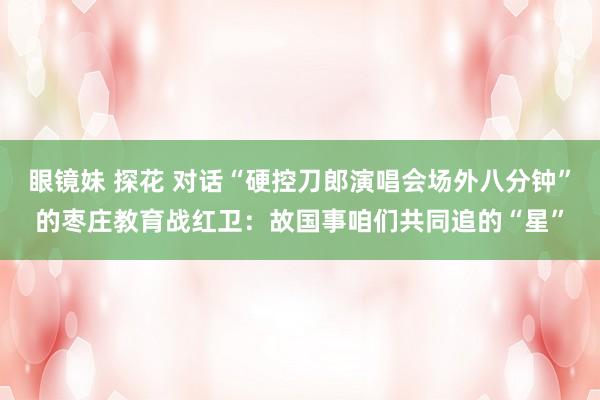 眼镜妹 探花 对话“硬控刀郎演唱会场外八分钟”的枣庄教育战红卫：故国事咱们共同追的“星”