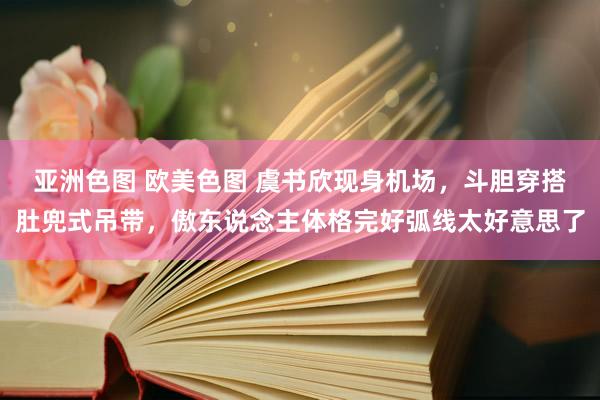 亚洲色图 欧美色图 虞书欣现身机场，斗胆穿搭肚兜式吊带，傲东说念主体格完好弧线太好意思了