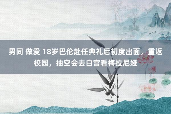 男同 做爱 18岁巴伦赴任典礼后初度出面，重返校园，抽空会去白宫看梅拉尼娅