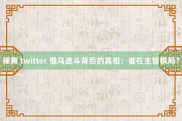 裸舞 twitter 俄乌战斗背后的真相：谁在主管棋局？
