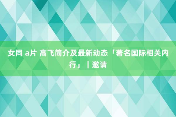 女同 a片 高飞简介及最新动态「著名国际相关内行」｜邀请