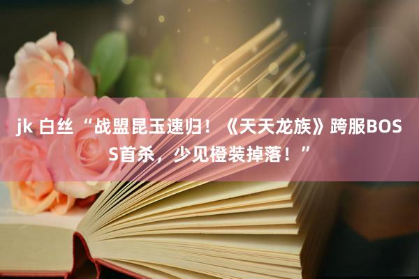 jk 白丝 “战盟昆玉速归！《天天龙族》跨服BOSS首杀，少见橙装掉落！”