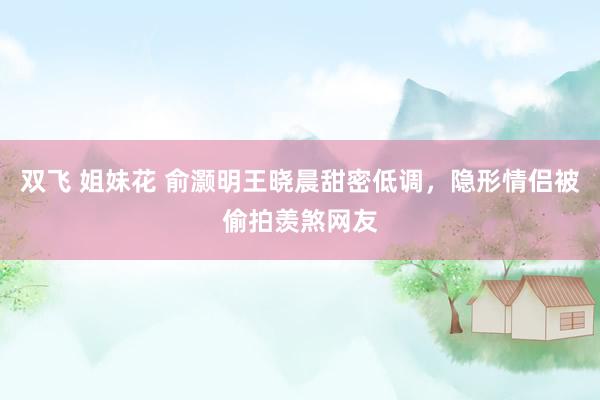 双飞 姐妹花 俞灏明王晓晨甜密低调，隐形情侣被偷拍羡煞网友