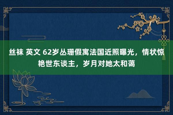 丝袜 英文 62岁丛珊假寓法国近照曝光，情状惊艳世东谈主，岁月对她太和蔼