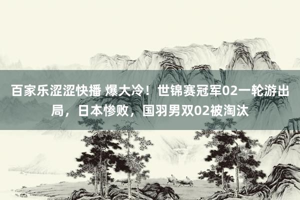 百家乐涩涩快播 爆大冷！世锦赛冠军02一轮游出局，日本惨败，国羽男双02被淘汰