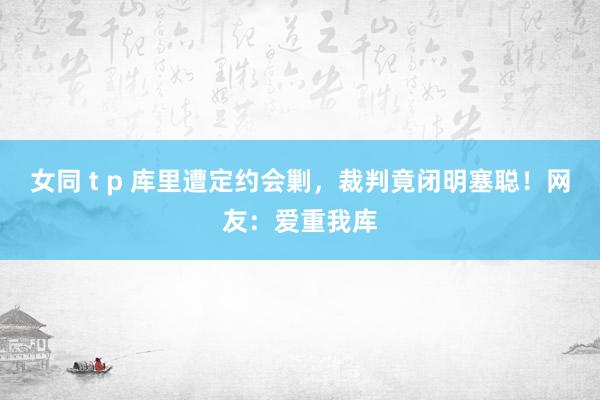 女同 t p 库里遭定约会剿，裁判竟闭明塞聪！网友：爱重我库