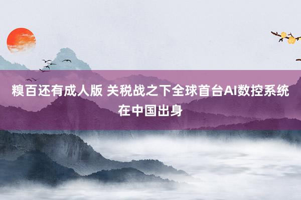 糗百还有成人版 关税战之下全球首台AI数控系统在中国出身