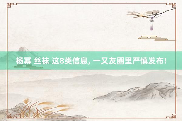 杨幂 丝袜 这8类信息, 一又友圈里严慎发布!