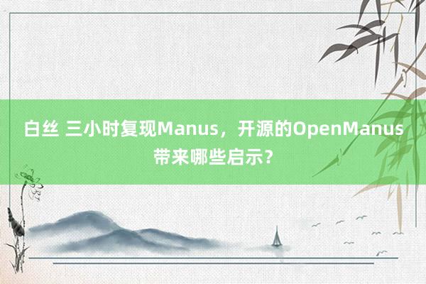 白丝 三小时复现Manus，开源的OpenManus带来哪些启示？