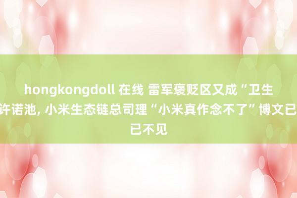 hongkongdoll 在线 雷军褒贬区又成“卫生巾”许诺池, 小米生态链总司理“小米真作念不了”博文已不见