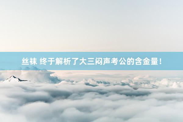 丝袜 终于解析了大三闷声考公的含金量!