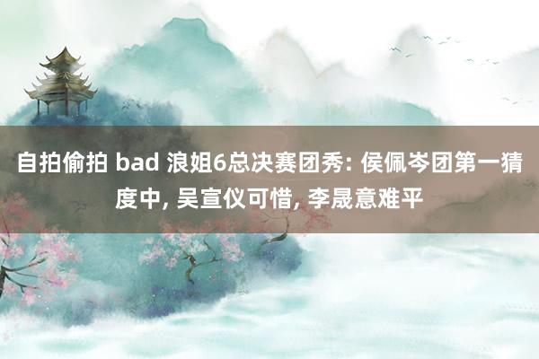 自拍偷拍 bad 浪姐6总决赛团秀: 侯佩岑团第一猜度中, 吴宣仪可惜, 李晟意难平