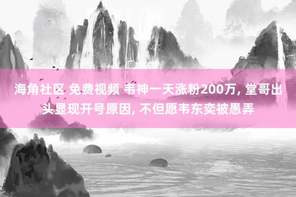 海角社区 免费视频 韦神一天涨粉200万, 堂哥出头显现开号原因, 不但愿韦东奕被愚弄