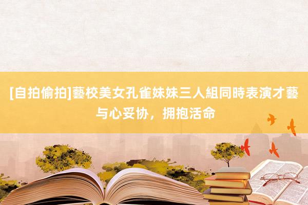 [自拍偷拍]藝校美女孔雀妹妹三人組同時表演才藝 与心妥协，拥抱活命